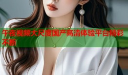 午夜视频大尺度国产高清体验平台精彩不断