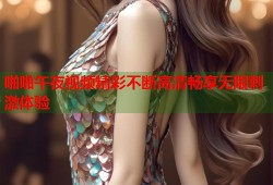 啪啪午夜视频精彩不断高清畅享无限刺激体验