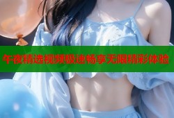 午夜精选视频极速畅享无限精彩体验