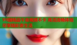 99国精品午夜视频不卡 高清流畅体验尽享精彩夜生活