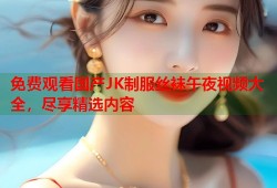 免费观看国产JK制服丝袜午夜视频大全，尽享精选内容