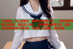 午夜蜜语：成人短视频，懂你所想寂寞午夜：，释放你的渴望午夜影院：海量成人短片，尽情嗨翻天激情午夜：精选，点燃你的欲望午夜私享：专属成人短视频，夜夜笙歌