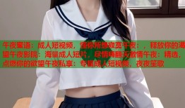 午夜蜜语：成人短视频，懂你所想寂寞午夜：，释放你的渴望午夜影院：海量成人短片，尽情嗨翻天激情午夜：精选，点燃你的欲望午夜私享：专属成人短视频，夜夜笙歌