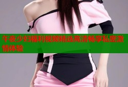 午夜少妇福利视频精选高清畅享私密激情体验
