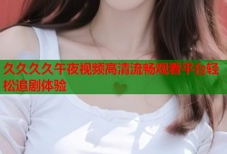 久久久久午夜视频高清流畅观看平台轻松追剧体验