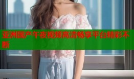 亚洲国产午夜视频高清畅享平台精彩不断