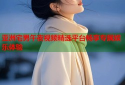 亚洲宅男午夜视频精选平台畅享专属娱乐体验
