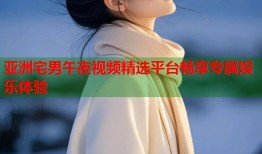 亚洲宅男午夜视频精选平台畅享专属娱乐体验