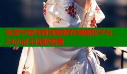 免费午夜性刺激视频在线播放平台，24小时不间断观看