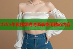 0755午夜视频高清畅享夜间精彩内容