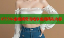 0755午夜视频高清畅享夜间精彩内容