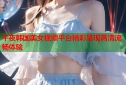 午夜韩国美女视频平台精彩呈现高清流畅体验