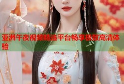 亚洲午夜视频精选平台畅享极致高清体验