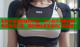 宅男午夜视频福利平台：24小时不间断更新，海量精选内容，随时随地享受最热门的视频