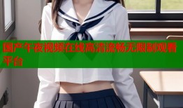国产午夜视频在线高清流畅无限制观看平台