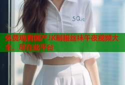 免费观看国产JK制服丝袜午夜视频大全，尽在此平台