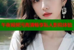 午夜视频污高清畅享私人影院体验