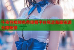 午夜性视频免费观看平台高清海量资源无限畅享