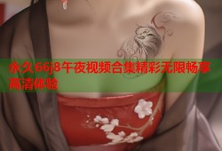 永久66j8午夜视频合集精彩无限畅享高清体验