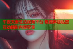 午夜夫妻生活视频平台 极速体验私密互动精彩内容尽享
