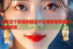 丝袜足午夜视频精选平台带你畅享极致视觉盛宴