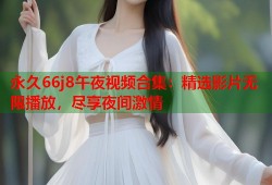 永久66j8午夜视频合集：精选影片无限播放，尽享夜间激情