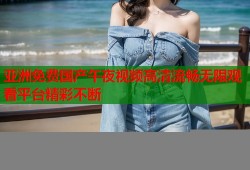 亚洲免费国产午夜视频高清流畅无限观看平台精彩不断