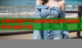亚洲免费国产午夜视频高清流畅无限观看平台精彩不断