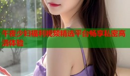 午夜少妇福利视频精选平台畅享私密高清体验