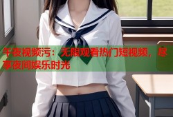 午夜视频污：无限观看热门短视频，尽享夜间娱乐时光