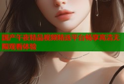 国产午夜精品视频精选平台畅享高清无限观看体验