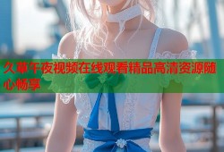 久草午夜视频在线观看精品高清资源随心畅享