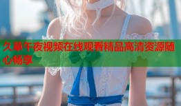 久草午夜视频在线观看精品高清资源随心畅享
