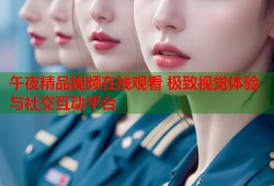 午夜精品视频在线观看 极致视觉体验与社交互动平台