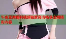 午夜亚洲福利视频独家高清畅享全网精彩内容