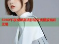 6080午夜视频高清影院在线播放精彩无限