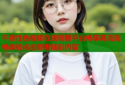 午夜性色视频在线观看平台畅享高清流畅体验点击即看精彩内容