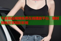 午夜极品视频免费在线播放平台，随时随地尽享精彩影视