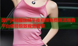 国产jk制服丝袜午夜视频免费高清观看平台体验极致视觉盛宴