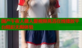 国产午夜人做人爱视频高清在线播放平台精彩无限体验