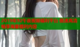 2019年92午夜视频福利平台 极速高清畅享海量福利内容