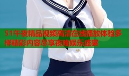 51午夜精品视频高清在线播放体验多样精彩内容尽享夜晚娱乐盛宴