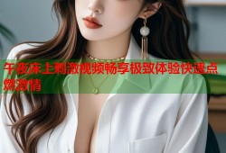 午夜床上刺激视频畅享极致体验快速点燃激情