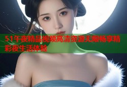 51午夜精品视频高清资源无限畅享精彩夜生活体验