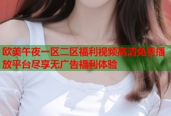 欧美午夜一区二区福利视频高清免费播放平台尽享无广告福利体验