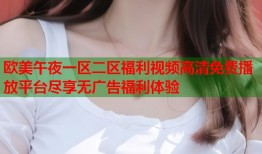 欧美午夜一区二区福利视频高清免费播放平台尽享无广告福利体验