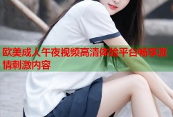 欧美成人午夜视频高清体验平台畅享激情刺激内容