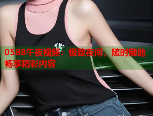 0588午夜视频：极致夜间，随时随地畅享精彩内容