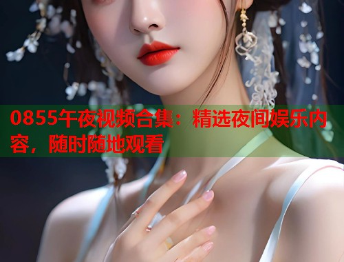 0855午夜视频合集：精选夜间娱乐内容，随时随地观看
