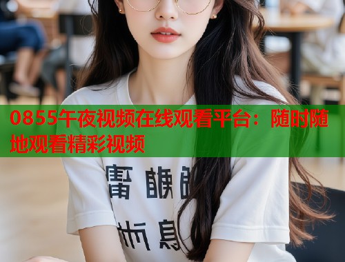0855午夜视频在线观看平台：随时随地观看精彩视频